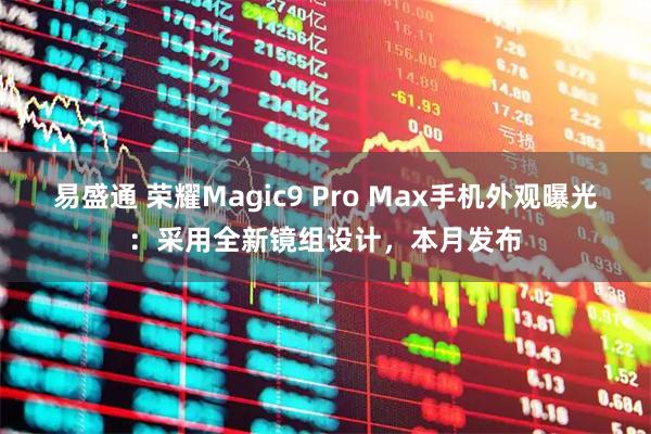 易盛通 荣耀Magic9 Pro Max手机外观曝光：采用全新镜组设计，本月发布